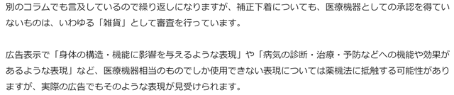 別のコラムでも言及しているので繰り返しになりますが、補正下着についても、医療機器としての承認を得ていないものは、いわゆる「雑貨」として審査を行っています。
広告表示で「身体の構造・機能に影響を与えるような表現」や「病気の診断・治療・予防などへの機能や効果があるような表現」など、医療機器相当のものでしか使用できない表現については薬機法に抵触する可能性がありますが、実際の広告でもそのような表現が見受けられます。