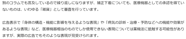 別のコラムでも言及しているので繰り返しになりますが、補正下着についても、医療機器としての承認を得ていないものは、いわゆる「雑貨」として審査を行っています。

 

広告表示で「身体の構造・機能に影響を与えるような表現」や「病気の診断・治療・予防などへの機能や効果があるような表現」など、医療機器相当のものでしか使用できない表現については薬機法に抵触する可能性がありますが、実際の広告でもそのような表現が見受けられます。